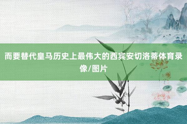 而要替代皇马历史上最伟大的西宾安切洛蒂体育录像/图片