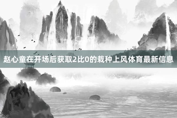 赵心童在开场后获取2比0的栽种上风体育最新信息