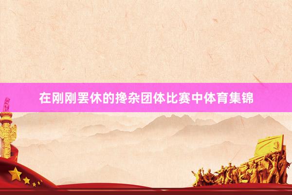 在刚刚罢休的搀杂团体比赛中体育集锦
