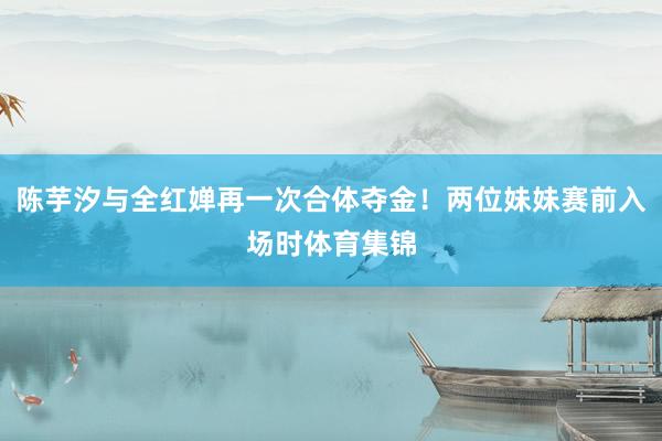陈芋汐与全红婵再一次合体夺金！两位妹妹赛前入场时体育集锦