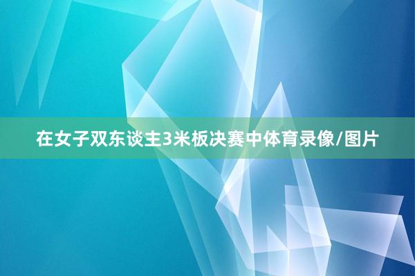 在女子双东谈主3米板决赛中体育录像/图片