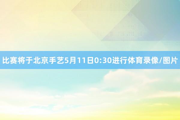 比赛将于北京手艺5月11日0:30进行体育录像/图片