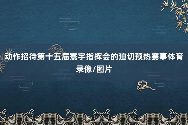 动作招待第十五届寰宇指挥会的迫切预热赛事体育录像/图片