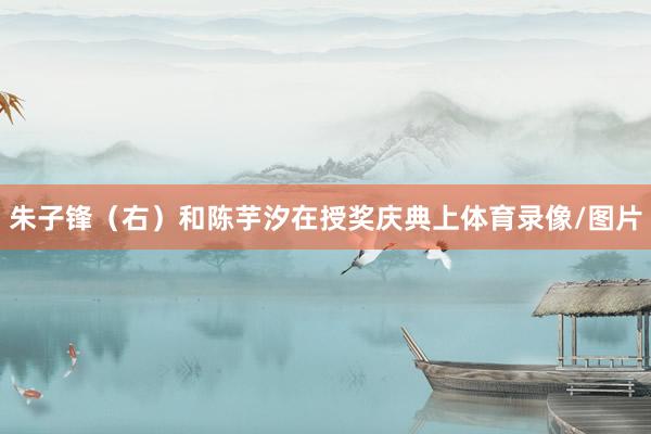 朱子锋（右）和陈芋汐在授奖庆典上体育录像/图片
