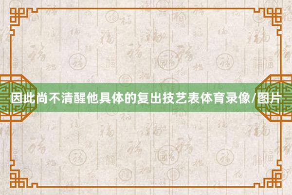 因此尚不清醒他具体的复出技艺表体育录像/图片