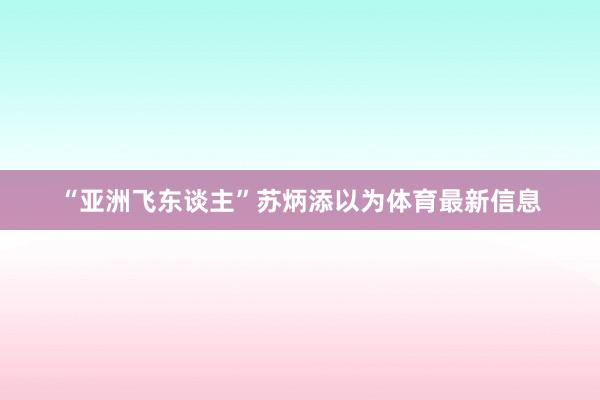 “亚洲飞东谈主”苏炳添以为体育最新信息