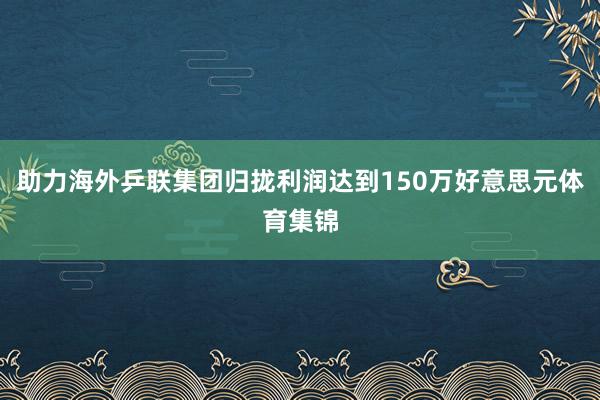 助力海外乒联集团归拢利润达到150万好意思元体育集锦