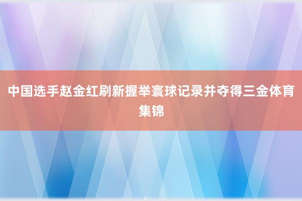 中国选手赵金红刷新握举寰球记录并夺得三金体育集锦