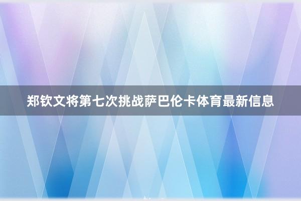 郑钦文将第七次挑战萨巴伦卡体育最新信息