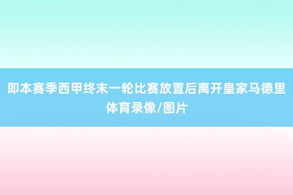 即本赛季西甲终末一轮比赛放置后离开皇家马德里体育录像/图片