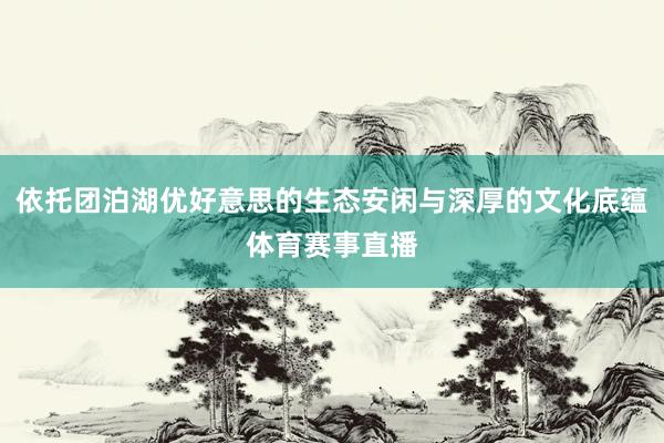 依托团泊湖优好意思的生态安闲与深厚的文化底蕴体育赛事直播
