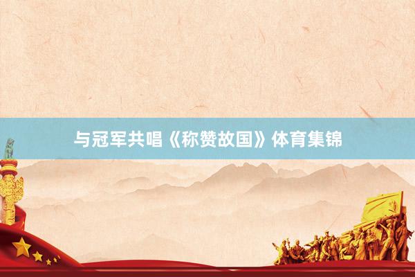 与冠军共唱《称赞故国》体育集锦
