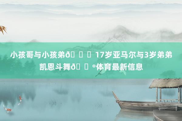 小孩哥与小孩弟😏17岁亚马尔与3岁弟弟凯恩斗舞🕺体育最新信息