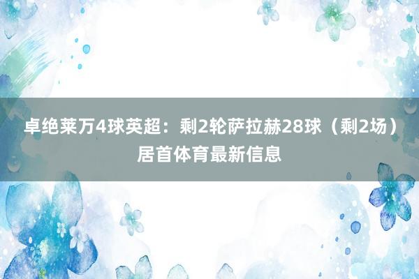 卓绝莱万4球英超：剩2轮萨拉赫28球（剩2场）居首体育最新信息
