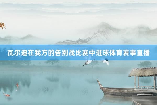 瓦尔迪在我方的告别战比赛中进球体育赛事直播