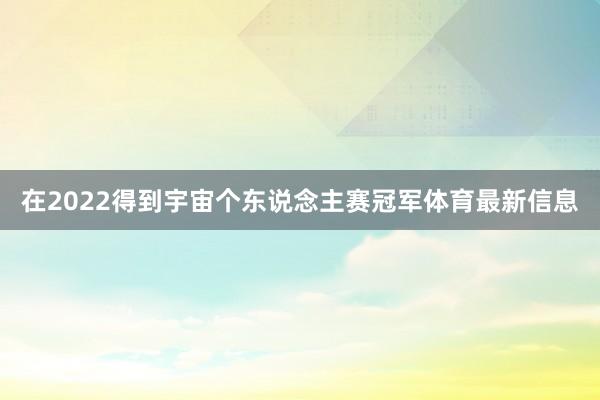 在2022得到宇宙个东说念主赛冠军体育最新信息