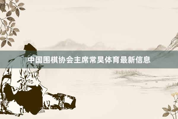 中国围棋协会主席常昊体育最新信息