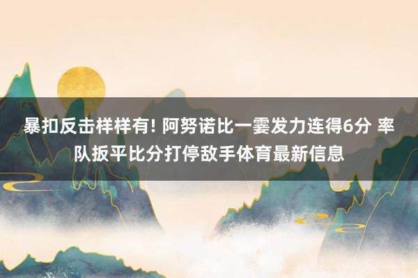 暴扣反击样样有! 阿努诺比一霎发力连得6分 率队扳平比分打停敌手体育最新信息