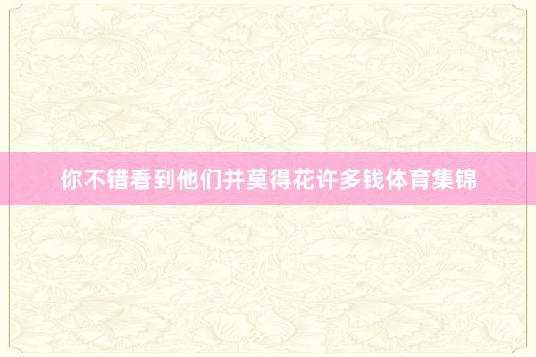 你不错看到他们并莫得花许多钱体育集锦