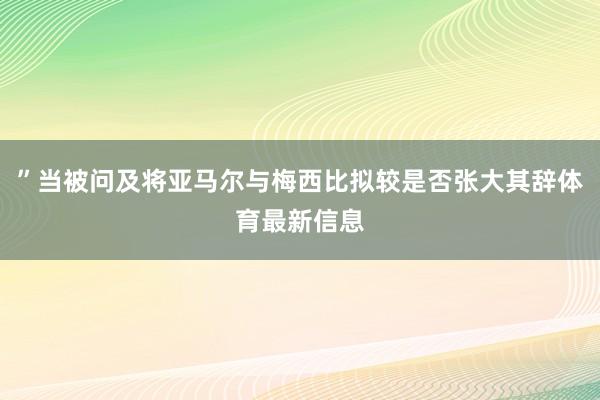 ”当被问及将亚马尔与梅西比拟较是否张大其辞体育最新信息