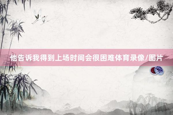 他告诉我得到上场时间会很困难体育录像/图片
