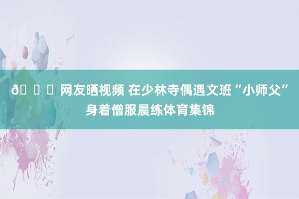 😘网友晒视频 在少林寺偶遇文班“小师父”身着僧服晨练体育集锦
