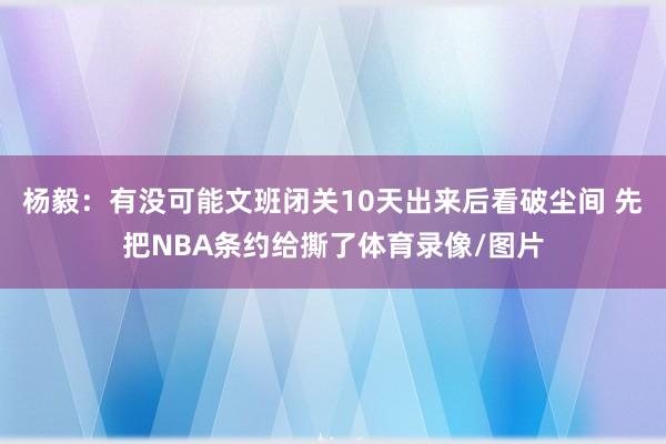 杨毅：有没可能文班闭关10天出来后看破尘间 先把NBA条约给撕了体育录像/图片