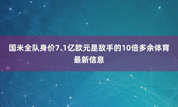 国米全队身价7.1亿欧元是敌手的10倍多余体育最新信息
