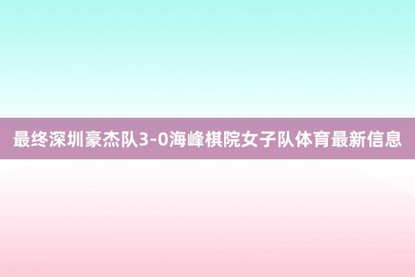 最终深圳豪杰队3-0海峰棋院女子队体育最新信息
