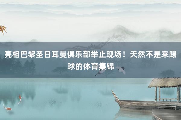 亮相巴黎圣日耳曼俱乐部举止现场！天然不是来踢球的体育集锦