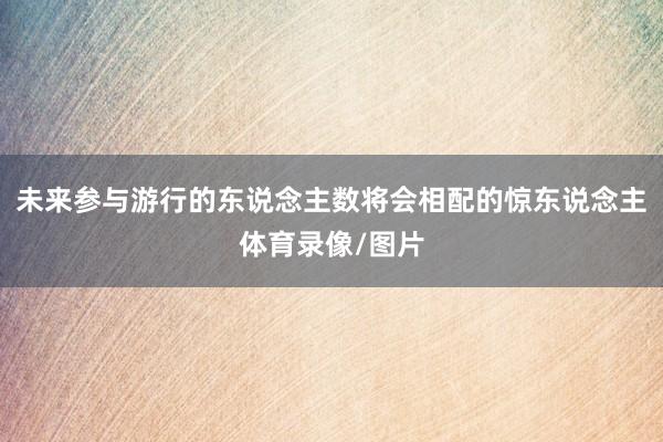 未来参与游行的东说念主数将会相配的惊东说念主体育录像/图片