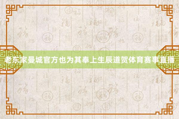 老东家曼城官方也为其奉上生辰道贺体育赛事直播