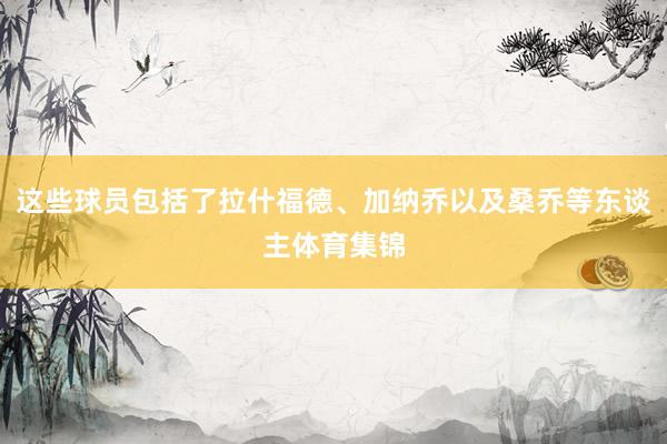 这些球员包括了拉什福德、加纳乔以及桑乔等东谈主体育集锦