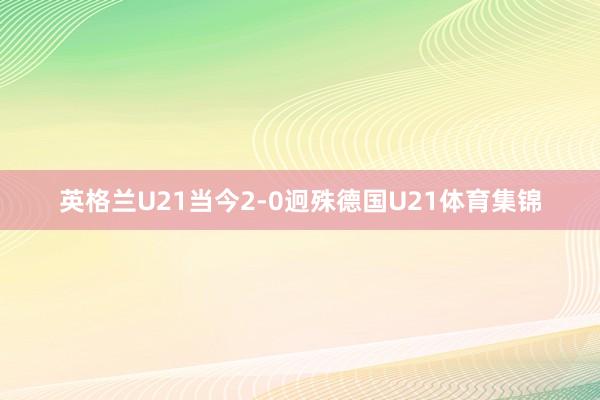 英格兰U21当今2-0迥殊德国U21体育集锦