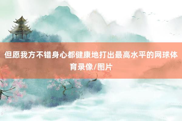 但愿我方不错身心都健康地打出最高水平的网球体育录像/图片
